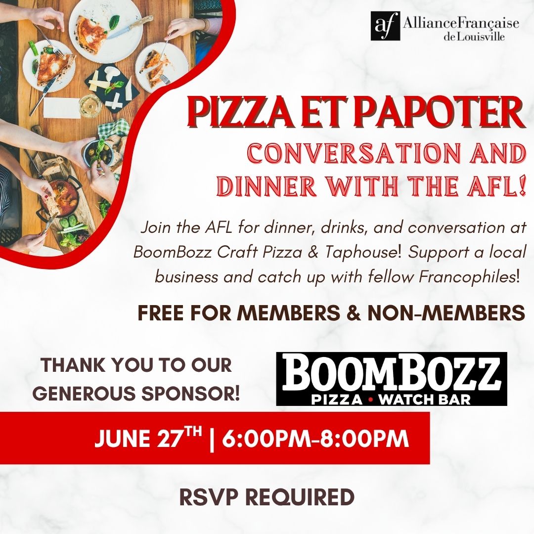 Pizza et Papoter (Pizza & Chit-Chat) at BoomBozz Craft Pizza When : June 27th | 6:00pm - 8:00pm Where : 1315 Herr Lane (Westport Village), Louisville KY, 40222 Cost : FREE ENTRY | Drinks and dinner paid by the individual to the restaurant (thank you for supporting local businesses!) Agenda : Join us for a night of pizza, drinks, dessert, and conversation with fellow Louisville Francophiles!